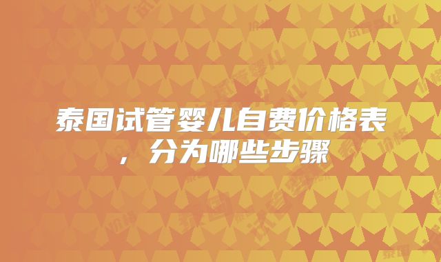 泰国试管婴儿自费价格表，分为哪些步骤