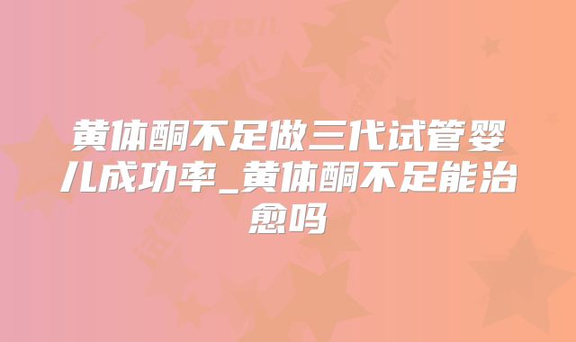 黄体酮不足做三代试管婴儿成功率_黄体酮不足能治愈吗