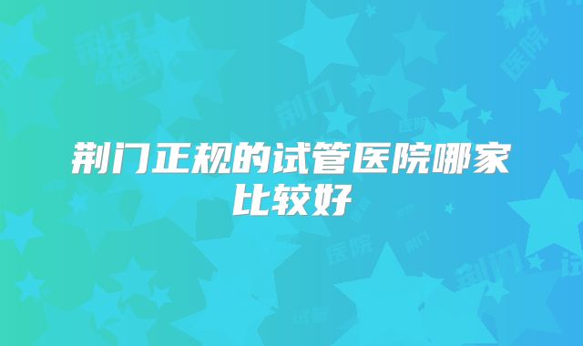 荆门正规的试管医院哪家比较好