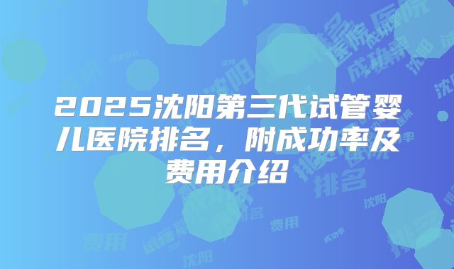 2025沈阳第三代试管婴儿医院排名，附成功率及费用介绍