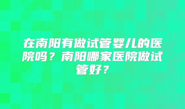 在南阳有做试管婴儿的医院吗?南阳哪家医院做试管好?