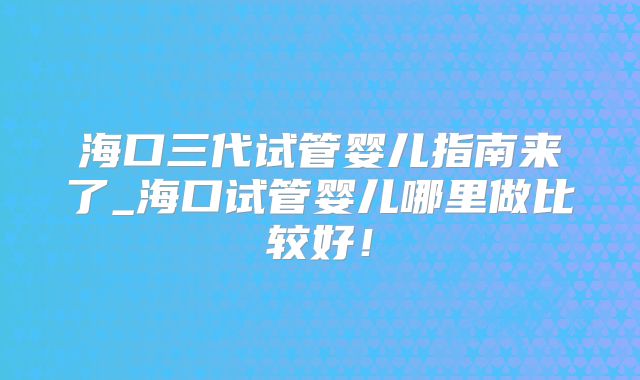 海口三代试管婴儿指南来了_海口试管婴儿哪里做比较好！