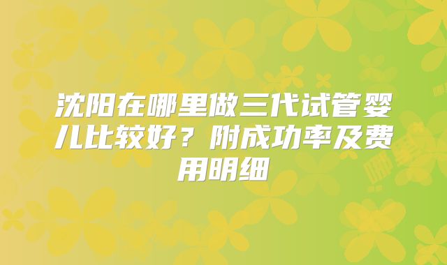 沈阳在哪里做三代试管婴儿比较好？附成功率及费用明细