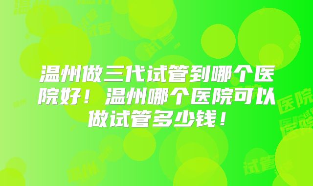 温州做三代试管到哪个医院好！温州哪个医院可以做试管多少钱！