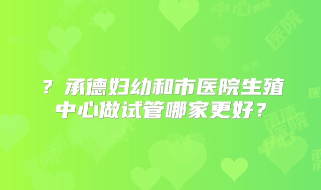 ？承德妇幼和市医院生殖中心做试管哪家更好？