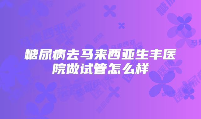糖尿病去马来西亚生丰医院做试管怎么样