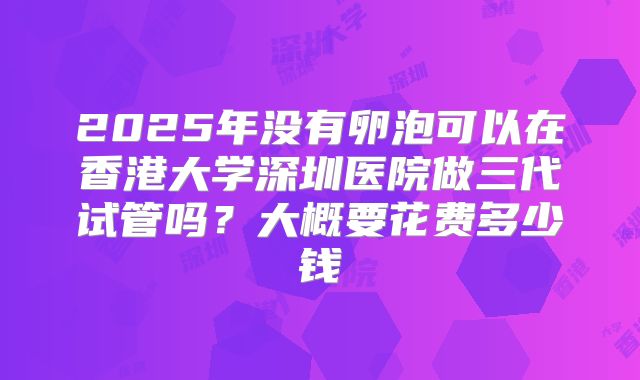2025年没有卵泡可以在香港大学深圳医院做三代试管吗?大概要花费多少钱