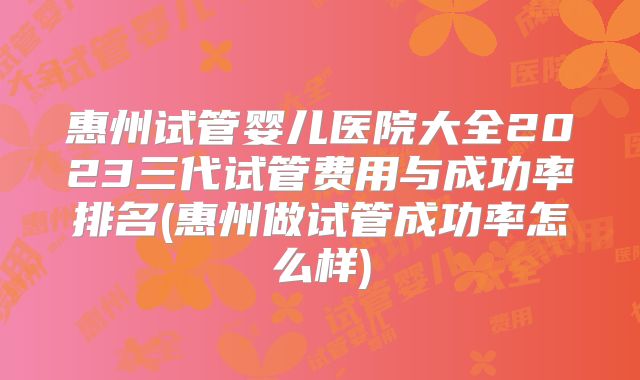 惠州试管婴儿医院大全2023三代试管费用与成功率排名(惠州做试管成功率怎么样)