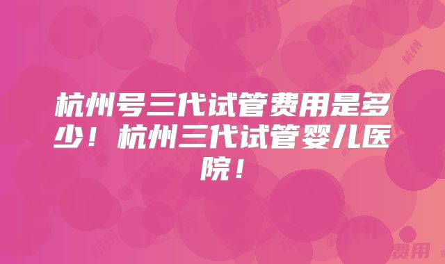 杭州号三代试管费用是多少!杭州三代试管婴儿医院!