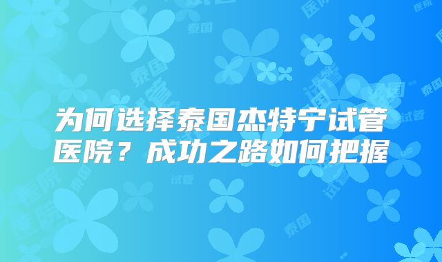 为何选择泰国杰特宁试管医院?成功之路如何把握