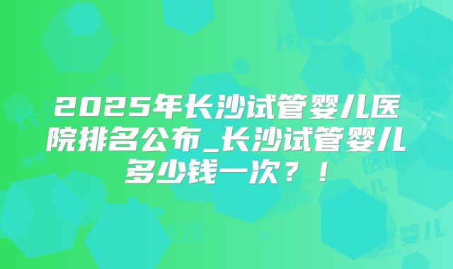 2025年长沙试管婴儿医院排名公布_长沙试管婴儿多少钱一次？！
