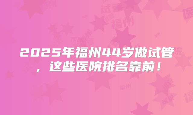 2025年福州44岁做试管，这些医院排名靠前！