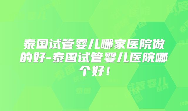 泰国试管婴儿哪家医院做的好-泰国试管婴儿医院哪个好!
