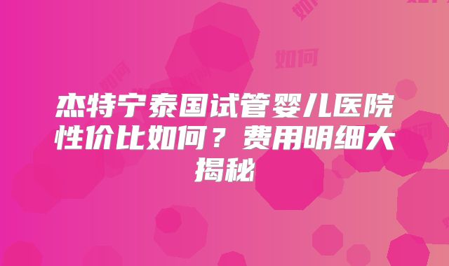 杰特宁泰国试管婴儿医院性价比如何?费用明细大揭秘