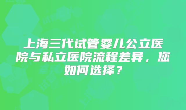 上海三代试管婴儿公立医院与私立医院流程差异，您如何选择？