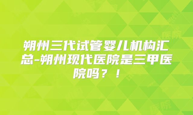 朔州三代试管婴儿机构汇总-朔州现代医院是三甲医院吗？！
