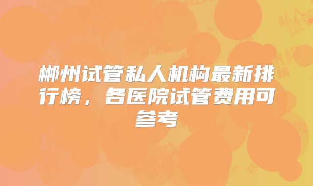 郴州试管私人机构最新排行榜，各医院试管费用可参考