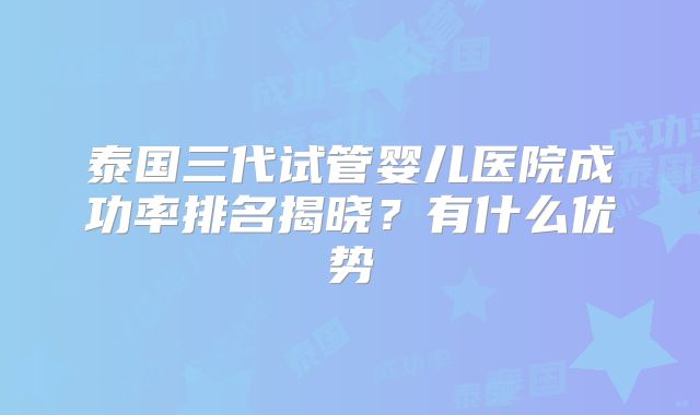 泰国三代试管婴儿医院成功率排名揭晓？有什么优势