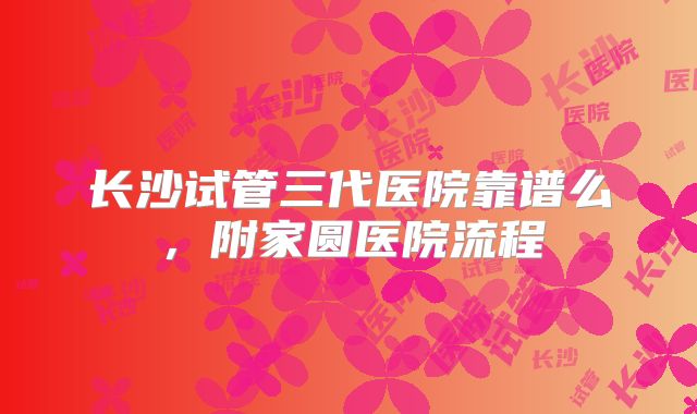 长沙试管三代医院靠谱么,附家圆医院流程