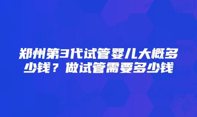 郑州第3代试管婴儿大概多少钱?做试管需要多少钱