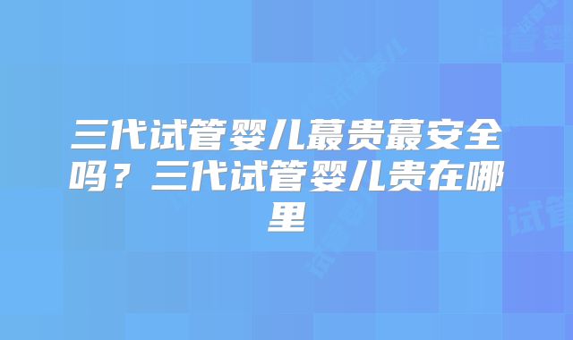 三代试管婴儿蕞贵蕞安全吗？三代试管婴儿贵在哪里
