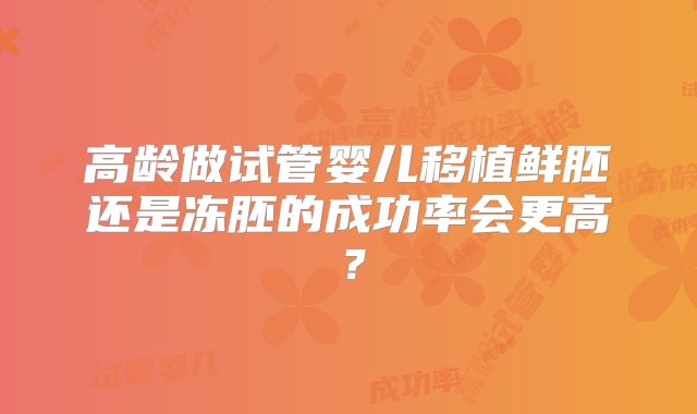 高龄做试管婴儿移植鲜胚还是冻胚的成功率会更高？