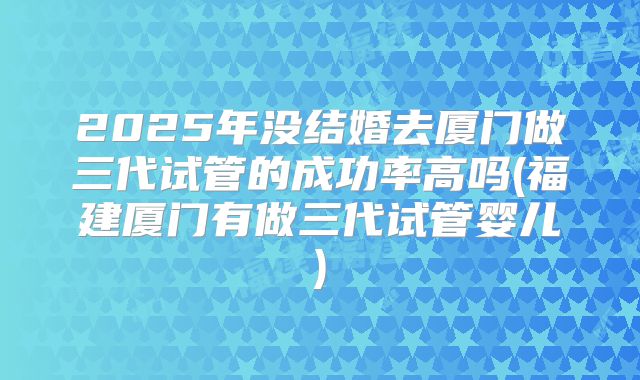 2025年没结婚去厦门做三代试管的成功率高吗(福建厦门有做三代试管婴儿)