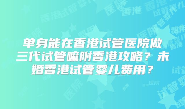 单身能在香港试管医院做三代试管嘛附香港攻略？未婚香港试管婴儿费用？