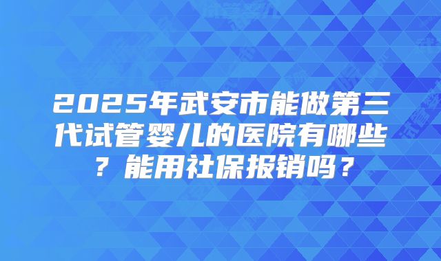 2025年武安市能做第三代试管婴儿的医院有哪些？能用社保报销吗？