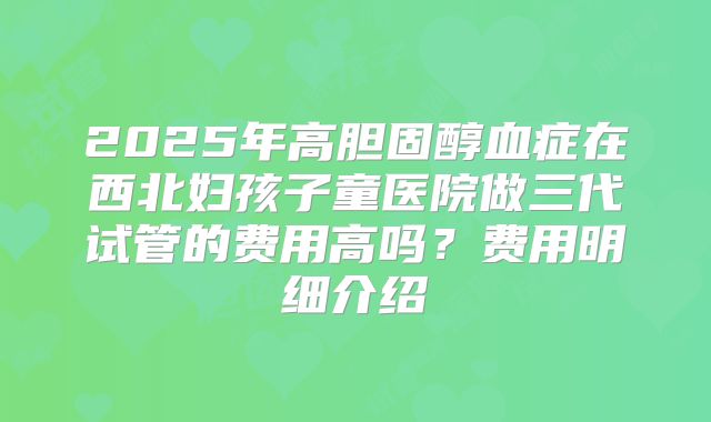 2025年高胆固醇血症在西北妇孩子童医院做三代试管的费用高吗？费用明细介绍