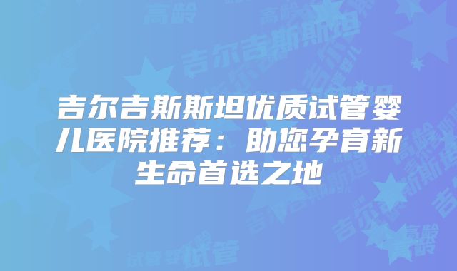 吉尔吉斯斯坦优质试管婴儿医院推荐：助您孕育新生命首选之地