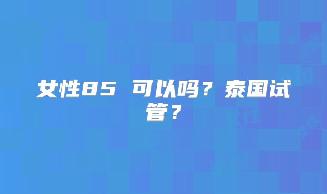 女性85 可以吗？泰国试管？