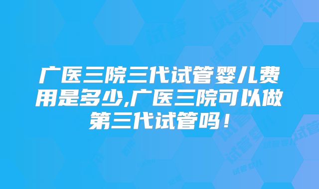 广医三院三代试管婴儿费用是多少,广医三院可以做第三代试管吗！
