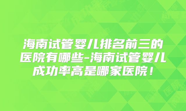 海南试管婴儿排名前三的医院有哪些-海南试管婴儿成功率高是哪家医院!