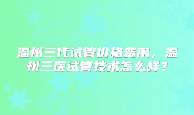 温州三代试管价格费用，温州三医试管技术怎么样？