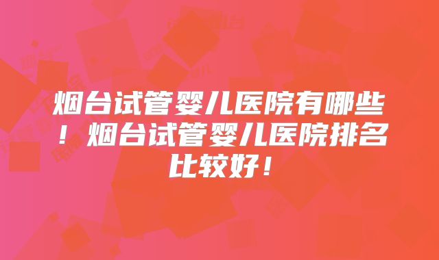烟台试管婴儿医院有哪些！烟台试管婴儿医院排名比较好！