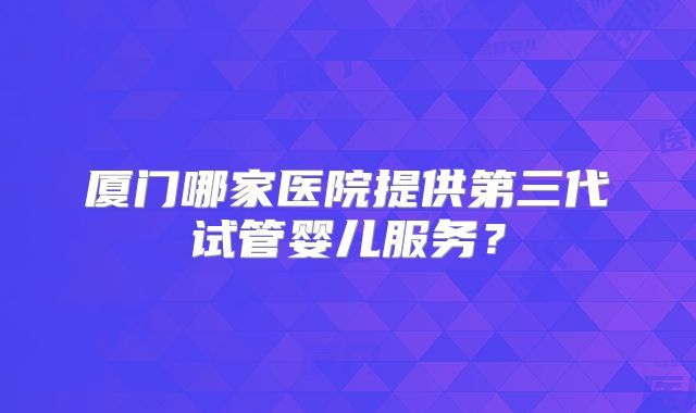 厦门哪家医院提供第三代试管婴儿服务？