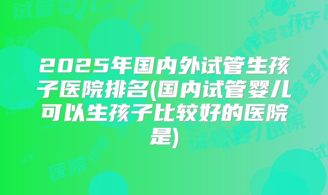 2025年国内外试管生孩子医院排名(国内试管婴儿可以生孩子比较好的医院是)