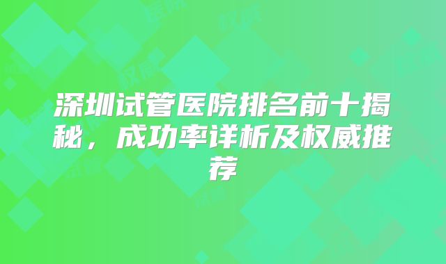 深圳试管医院排名前十揭秘，成功率详析及权威推荐