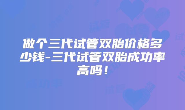 做个三代试管双胎价格多少钱-三代试管双胎成功率高吗！