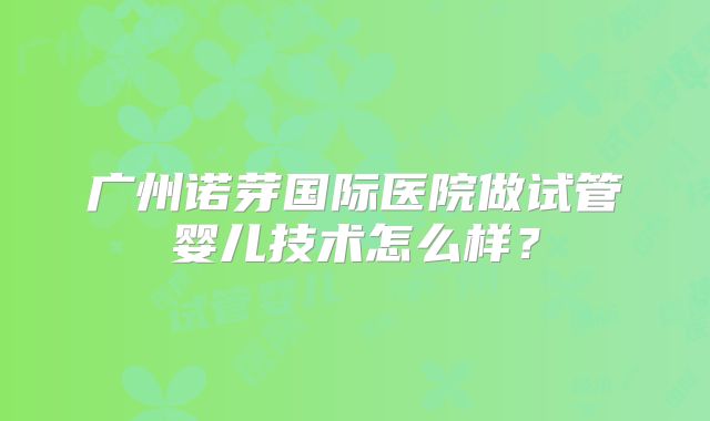 广州诺芽国际医院做试管婴儿技术怎么样？