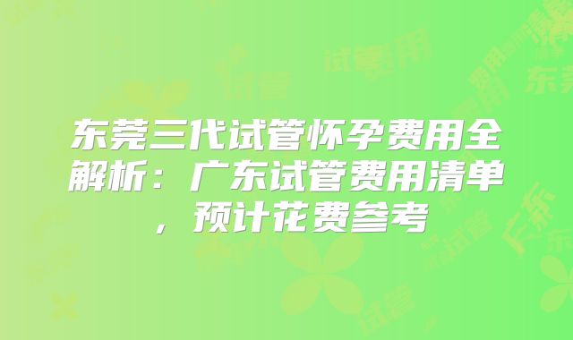 东莞三代试管怀孕费用全解析：广东试管费用清单，预计花费参考