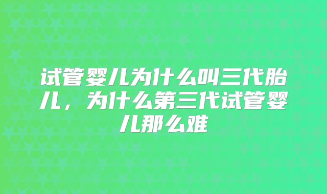 试管婴儿为什么叫三代胎儿，为什么第三代试管婴儿那么难