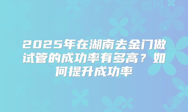 2025年在湖南去金门做试管的成功率有多高?如何提升成功率