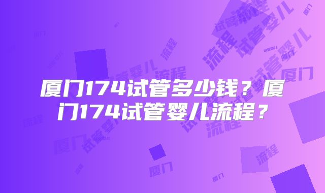 厦门174试管多少钱?厦门174试管婴儿流程?