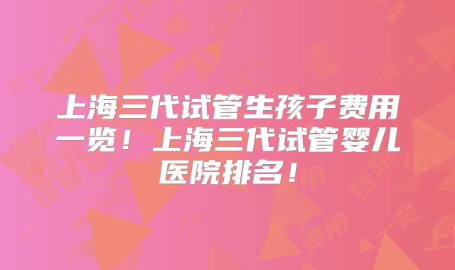 上海三代试管生孩子费用一览!上海三代试管婴儿医院排名!
