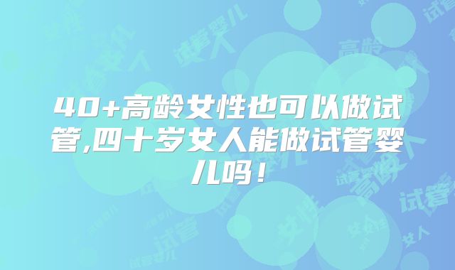 40+高龄女性也可以做试管,四十岁女人能做试管婴儿吗!