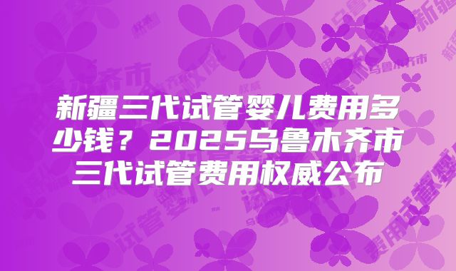 新疆三代试管婴儿费用多少钱?2025乌鲁木齐市三代试管费用权威公布