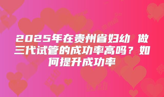 2025年在贵州省妇幼 做三代试管的成功率高吗?如何提升成功率