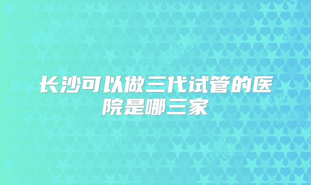 长沙可以做三代试管的医院是哪三家